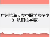 广州航海大专中职学费多少(广航职校学费)