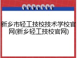 新乡市轻工技校技术学校官网(新乡轻工技校官网)
