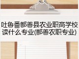 吐鲁番鄯善县农业职高学校读什么专业(鄯善农职专业)
