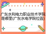 广东水利电力职业技术学院是哪里(广东水电学院位置)