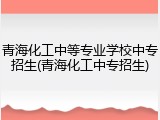 青海化工中等专业学校中专招生(青海化工中专招生)