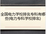 全国电力学校排名专科有哪些(电力专科学校排名)