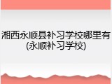 湘西永顺县补习学校哪里有(永顺补习学校)