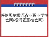 呼伦贝尔根河农业职业学校官网(根河农职校官网)