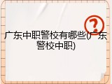 广东中职警校有哪些(广东警校中职)
