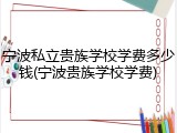 宁波私立贵族学校学费多少钱(宁波贵族学校学费)