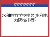 水利电力学校排名(水利电力院校排行)