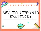 清远市工商技工学校校长(清远工商校长)