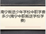南宁叛逆少年学校中职学费多少(南宁中职叛逆学校学费)