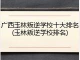 广西玉林叛逆学校十大排名(玉林叛逆学校排名)