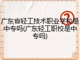 广东省轻工技术职业学校是中专吗(广东轻工职校是中专吗)