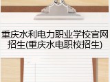 重庆水利电力职业学校官网招生(重庆水电职校招生)
