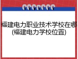 福建电力职业技术学校在哪(福建电力学校位置)