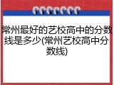 常州最好的艺校高中的分数线是多少(常州艺校高中分数线)