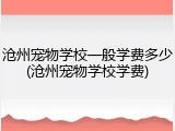 沧州宠物学校一般学费多少(沧州宠物学校学费)