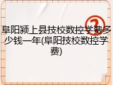 阜阳颍上县技校数控学费多少钱一年(阜阳技校数控学费)