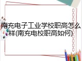 南充电子工业学校职高怎么样(南充电校职高如何)