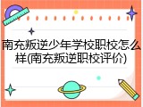 南充叛逆少年学校职校怎么样(南充叛逆职校评价)