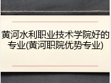 黄河水利职业技术学院好的专业(黄河职院优势专业)