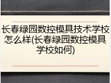长春绿园数控模具技术学校怎么样(长春绿园数控模具学校如何)