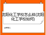 沈阳化工学校怎么样(沈阳化工学校如何)