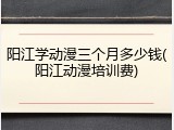 阳江学动漫三个月多少钱(阳江动漫培训费)