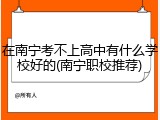 在南宁考不上高中有什么学校好的(南宁职校推荐)