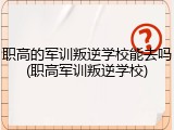 职高的军训叛逆学校能去吗(职高军训叛逆学校)