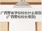 广西警官学校校长什么级别(广西警校校长级别)