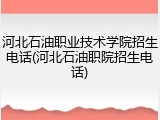 河北石油职业技术学院招生电话(河北石油职院招生电话)