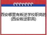 西安哪里有叛逆学校职高的(西安叛逆职高)