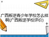 广西叛逆青少年学校怎么样啊(广西叛逆学校评价)