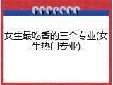 女生最吃香的三个专业(女生热门专业)