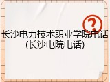 长沙电力技术职业学院电话(长沙电院电话)