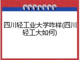 四川轻工业大学咋样(四川轻工大如何)