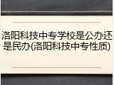洛阳科技中专学校是公办还是民办(洛阳科技中专性质)