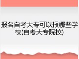 报名自考大专可以报哪些学校(自考大专院校)