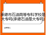 承德市石油高等专科学校是大专吗(承德石油是大专吗)