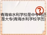 青海省水利学校是中专吗还是大专(青海水利学校学历)