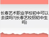 长春艺术职业学校初中可以去读吗?(长春艺校招初中生吗)