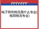 电子商务物流是什么专业(电商物流专业)