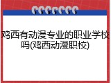 鸡西有动漫专业的职业学校吗(鸡西动漫职校)