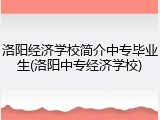 洛阳经济学校简介中专毕业生(洛阳中专经济学校)