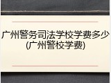 广州警务司法学校学费多少(广州警校学费)