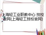 上海轻工业职教中心 技校官网(上海轻工技校官网)