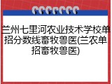 兰州七里河农业技术学校单招分数线畜牧兽医(兰农单招畜牧兽医)