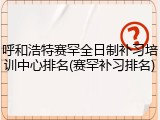 呼和浩特赛罕全日制补习培训中心排名(赛罕补习排名)