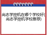 尚志学挖机在哪个学校好(尚志学挖机学校推荐)
