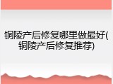 铜陵产后修复哪里做最好(铜陵产后修复推荐)
