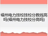 福州电力技校技校分数线高吗(福州电力技校分高吗)